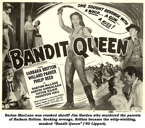 Barton MacLane was crooked sheriff Jim Harden who murdered the parents of Barbara Britton. Seeking revenge, Britton became the whip-wielding, masked "Bandit Queen" ('50 Lippert).