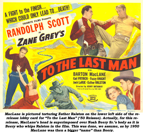 MacLane is pictured torturing Esther Ralston on the lower left side of the re-release lobby card for "To the Last Man" ('50 Reissue). Actually, for this re-release, MacLane's head is superimposed over Noah Beery Sr.'s body as it is Beery who whips Ralston in the film. This was done, we assume, as by 1950 MacLane was then a bigger "name" than Beery.