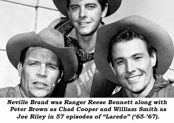 Neville Brand was Ranger Reese Bennett along with Peter Brown as Chad Cooper and Wiliam Smith as Joe Riley in 57 episodes of "Laredo" ('65-'67).