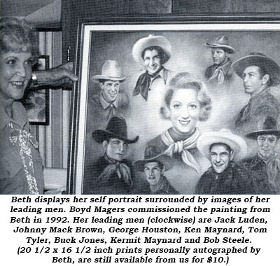 Beth displays her self portrait surrounded by images of her leading men. Boyd Magers commissioned the painting from Beth in 1992. Her leading men (clockwise) are Jack Luden, Johnny Mack Brown, George Houston, Ken Maynard, Tom Tyler, Buck Jones, Kermit Maynard and Bob Steele. (20 1/2 x 16 1/2 inch prints personally autographed by Beth, are still available from us for $10.