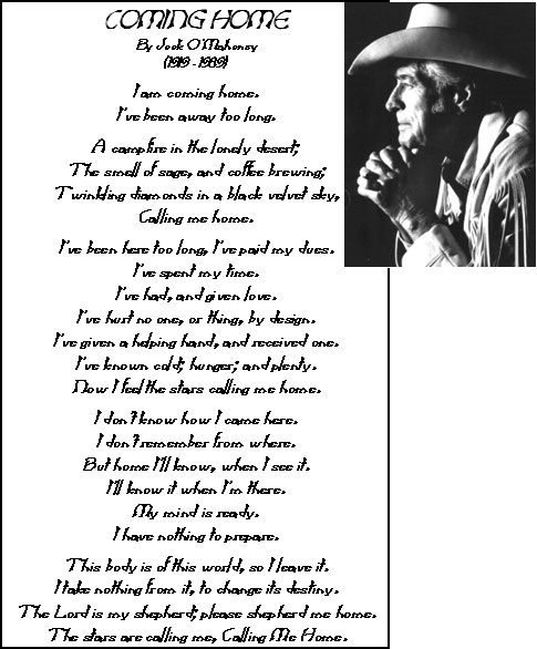 Coming Home by Jock O'Mahoney (1919-1989) I am coming home, I've been away too long, A campfire in the lonely desert; the smell of sage, and coffee brewing; Twinkling diamonds in a black velvet sky, Calling me home. I've been here too long, I've paid my dues. I've spent my time. I've had, and given love. I've hurt no one, or thing, by design. I've given a helping hand, and received one, I've known cold; hunger; and plenty. Now I feel the stars calling me home. I don't know how I came here. I don't remember from where. But home I'll know, when I see it. I'll know it when I'm there. My mind is ready. I have nothing to prepare. This body is of this world, so I leave it, I take nothing from it, to change its destiny. The Lord is my shepherd; please shepherd me home. The stars are calling me, Calling Me Home.