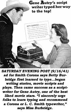 SATURDAY EVENING POST (9/16/41) ad for Smith Corona says Betty Burbridge first learned to type...began writing stories, movie scripts and plays. Then cam success as a scriptwriter for Gene Autry, one of the best liked movie stars. "I sincerely urge folks to learn typing and recommend a Corona or L. C . Smith typewriter," says Miss Burbridge.