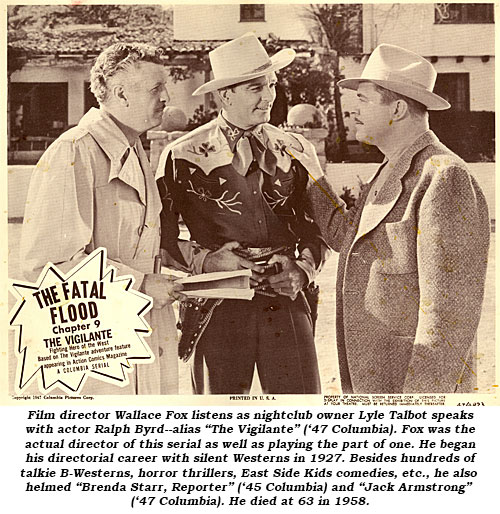 Film director Wallace Fox listens as nightclub owner Lyle Talbot speaks with actor Ralph Byrd--alias "The Vigilante" ('47 Columbia). Fox was the actual director of this serial as well as playing the part of one. He began his directorial career with silent Westerns in 1927. Besides hundreds of talkie B-Westerns, horror thrillers, East Side comedies, etc., he also helmed "Brenda Starr, Reporter" ('45 Columbia) and "Jack Armstrong" ('47 Columbia). He died at 63 in 1958.