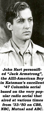 John Hart personified "Jack Armstrong", the Allll-American Boy in Katzman's excellent '47 Columbia serial based on the very popular radio serial that aired at various times from '33-'50 on CBS, NBC, Mutual and ABC.